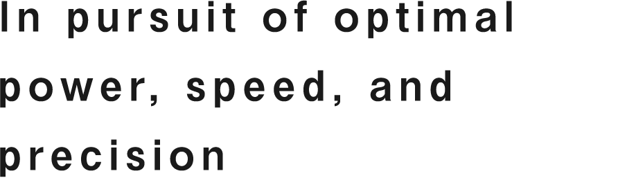 In pursuit of optimal power, speed, and precision.